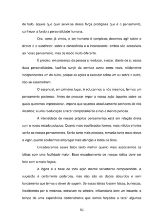 53
de tudo, àquele que quer servir-se dessa força prodigiosa que é o pensamento,
conhecer a fundo a personalidade humana.
Ora, como já vimos, o ser humano é complexo; devemos agir sobre o
diretor e o subdiretor; sobre a consciência e o inconsciente; ambos são acessíveis
ao nosso pensamento, mas de modo muito diferente.
É preciso, em presença da pessoa a reeducar, evocar, diante de si, essas
duas personalidades, fazê-las surgir da sombra como seres reais, nitidamente
independentes um do outro, porque as ações a executar sobre um ou sobre o outro,
não se assemelham.
O essencial, em primeiro lugar, é educar-nos a nós mesmos, termos um
pensamento poderoso. Antes de procurar impor a nossa ação àqueles sobre os
quais queremos impressionar, importa que sejamos absolutamente senhores de nós
mesmos; é uma reeducação a fazer completamente e não é menos penosa.
A intensidade de nossos próprios pensamentos está em relação direta
com o nosso estado psíquico. Quanto mais equilibrados formos, mais nítidos e fortes
serão os nossos pensamentos. Serão tanto mais precisos, tomarão tanto mais relevo
e vigor, quanto soubermos empregar mais atenção a todos os fatos.
Encadearemos esses tatos tanto melhor quanto mais associarmos as
idéias com uma facilidade maior. Esse encadeamento de nossas idéias deve ser
feito com a maior lógica.
A lógica é a base de toda ação mental seriamente compreendida. A
sugestão é certamente poderosa, mas não são os dados absurdos e sem
fundamento que temos o dever de sugerir. Se essas idéias fossem falsas, burlescas,
inexistentes por si mesmas, entrariam no cérebro, influenciaria bem um instante, o
tempo de uma experiência demonstrativa que somos forçados a fazer algumas
 