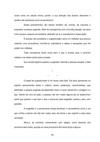 54
vezes como um estudo clínico, porém, a sua atenção não duraria: deixariam o
cérebro tão facilmente como ali penetraram.
Esses pensamentos não devem também ser imorais, de natureza a
prejudicar a pessoa sugerida. Além de carregarmos com uma falta pesada, ela seria
inútil, porque a pessoa se revoltaria, defender-se-ia e neutralizaria a nossa ação.
É preciso não considerar o sugestionador como um malfeitor que procura
violentar uma consciência, humilhá-la, submetê-la a idéias e sensações que lhe
podem ser nefastas.
Toda consciência sente muito bem o que a arrasta para o caminho
nefasto e se rebela contra essa vontade.
Sua revolta legítima quebra a sugestão, fazendo a pessoa escapar a toda
impressão.
*
* *
O papel de sugestionador é mil vezes mais belo. Ele deve apresentar ao
espírito pensamentos belos e nobres, ativos, poderosos, reconfortantes, que
defendam a pessoa sugerida da depressão física e moral, dando-lhe a coragem e a
paz. Diante de uma tal ação, a pessoa não tem razão alguma de se acabrunhar;
sente que querem o seu bem e que o procuram pela sugestão; aceita-a, pois, com
gratidão.
A sugestão e o pensamento amigo penetram o neurastênico como o sol
que vivifica a planta; ele não tem razão, pois, de fechar o seu espírito a essa doce
sensação.
Abre-o, ao contrário, inteiramente, com alegria, como fazemos nos
primeiros dias lindos, quando os raios primaveris têm tanta força e doçura.
 