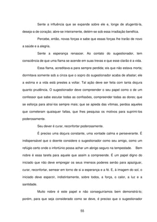 55
Sente a influência que se expande sobre ele e, longe de afugentá-la,
deseja-a de coração; abre-se inteiramente, detém-se sob essa irradiação benéfica.
Percebe, então, novas forças e sabe que essas forças lhe trarão de novo
a saúde e a alegria.
Sente a esperança renascer. Ao contato do sugestionador, tem
consciência de que uma flama se acende em suas trevas e que esse clarão é a vida.
Essa flama, acreditava-a para sempre perdida; eis que não estava morta;
dormitava somente sob a cinza que o sopro do sugestionador acaba de afastar; ele
a estima e a vida está prestes a voltar. Tal ação deve ser feita com tanta doçura
quanto prudência. O sugestionador deve compreender o seu papel como o de um
confessor que sabe escutar todas as confissões, compreender todas as dores; que
se esforça para atraí-los sempre mais; que se apieda das vítimas, perdoa aqueles
que cometeram quaisquer faltas, que lhes pesquisa os motivos para suprimi-los
poderosamente.
Seu dever é curar, reconfortar poderosamente.
É preciso uma doçura constante, uma vontade calma e perseverante. É
indispensável que o doente considere o sugestionador como seu amigo, como um
refúgio certo onde o infortúnio possa achar um abrigo seguro na tempestade. Bem
nobre é essa tarefa para aquele que assim a compreende. É um papel digno do
iniciado que não deve empregar os seus imensos poderes senão para apaziguar,
curar, reconfortar, semear em torno de si a esperança e a fé. E, à imagem do sol, o
iniciado deve esparzir, indistintamente, sobre todos, a força, o calor, a luz e a
santidade.
Muito nobre é este papel e não conseguiríamos bem demonstrá-lo;
porém, para que seja considerado como se deve, é preciso que o sugestionador
 