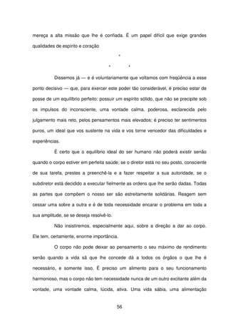 56
mereça a alta missão que lhe é confiada. É um papel difícil que exige grandes
qualidades de espírito e coração
*
* *
Dissemos já — e é voluntariamente que voltamos com freqüência a esse
ponto decisivo — que, para exercer este poder tão considerável, é preciso estar de
posse de um equilíbrio perfeito: possuir um espírito sólido, que não se precipite sob
os impulsos do inconsciente, uma vontade calma, poderosa, esclarecida pelo
julgamento mais reto, pelos pensamentos mais elevados; é preciso ter sentimentos
puros, um ideal que vos sustente na vida e vos torne vencedor das dificuldades e
experiências.
É certo que o equilíbrio ideal do ser humano não poderá existir senão
quando o corpo estiver em perfeita saúde; se o diretor está no seu posto, consciente
de sua tarefa, prestes a preenchê-la e a fazer respeitar a sua autoridade, se o
subdiretor está decidido a executar fielmente as ordens que lhe serão dadas. Todas
as partes que compõem o nosso ser são estreitamente solidárias. Reagem sem
cessar uma sobre a outra e é de toda necessidade encarar o problema em toda a
sua amplitude, se se deseja resolvê-lo.
Não insistiremos, especialmente aqui, sobre a direção a dar ao corpo.
Ele tem, certamente, enorme importância.
O corpo não pode deixar ao pensamento o seu máximo de rendimento
senão quando a vida sã que lhe concede dá a todos os órgãos o que lhe é
necessário, e somente isso. É preciso um alimento para o seu funcionamento
harmonioso, mas o corpo não tem necessidade nunca de um outro excitante além da
vontade, uma vontade calma, lúcida, ativa. Uma vida sábia, uma alimentação
 