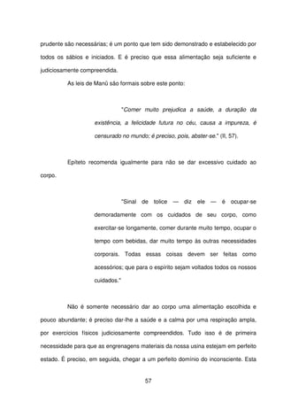 57
prudente são necessárias; é um ponto que tem sido demonstrado e estabelecido por
todos os sábios e iniciados. E é preciso que essa alimentação seja suficiente e
judiciosamente compreendida.
As leis de Manü são formais sobre este ponto:
"Comer muito prejudica a saúde, a duração da
existência, a felicidade futura no céu, causa a impureza, é
censurado no mundo; é preciso, pois, abster-se." (II, 57).
Epíteto recomenda igualmente para não se dar excessivo cuidado ao
corpo.
"Sinal de tolice — diz ele — é ocupar-se
demoradamente com os cuidados de seu corpo, como
exercitar-se longamente, comer durante muito tempo, ocupar o
tempo com bebidas, dar muito tempo às outras necessidades
corporais. Todas essas coisas devem ser feitas como
acessórios; que para o espírito sejam voltados todos os nossos
cuidados."
Não é somente necessário dar ao corpo uma alimentação escolhida e
pouco abundante; é preciso dar-lhe a saúde e a calma por uma respiração ampla,
por exercícios físicos judiciosamente compreendidos. Tudo isso é de primeira
necessidade para que as engrenagens materiais da nossa usina estejam em perfeito
estado. É preciso, em seguida, chegar a um perfeito domínio do inconsciente. Esta
 