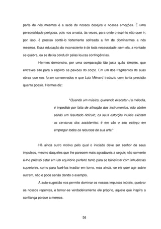 58
parte de nós mesmos é a sede de nossos desejos e nossas emoções. É uma
personalidade perigosa, pois nos arrasta, às vezes, para onde o espírito não quer ir;
por isso, é preciso contê-lo fortemente sofreado a fim de dominarmos a nós
mesmos. Essa educação do inconsciente é de toda necessidade; sem ela, a vontade
se quebra, ou se deixa conduzir pelas loucas contingências.
Hermes demonstra, por uma comparação tão justa quão simples, que
entraves são para o espírito as paixões do corpo. Em um dos fragmentos de suas
obras que nos foram conservados e que Luiz Ménard traduziu com tanta precisão
quanto poesia, Hermes diz:
"Quando um músico, querendo executar u'a melodia,
é impedido por falta de afinação dos instrumentos, não obtém
senão um resultado ridículo; os seus esforços inúteis excitam
as censuras dos assistentes; é em vão o seu esforço em
empregar todos os recursos de sua arte."
Há ainda outro motivo pelo qual o iniciado deve ser senhor de seus
impulsos, mesmo daqueles que lhe parecem mais agradáveis a seguir; não somente
é-lhe preciso estar em um equilíbrio perfeito tanto para se beneficiar com influências
superiores, como para fazê-las irradiar em torno, mas ainda, se ele quer agir sobre
outrem, não o pode senão dando o exemplo.
A auto-sugestão nos permite dominar os nossos impulsos inúteis, quebrar
os nossos repentes, e tornar-se verdadeiramente ele próprio, aquele que inspira a
confiança porque a merece.
 