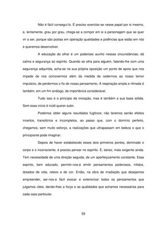 59
Não é fácil consegui-lo. É preciso exercitar-se nesse papel por si mesmo,
e, lentamente, grau por grau, chega-se a compor em si a personagem que se quer
vir a ser, porque são postas em operação qualidades e potências que estão em nós
e queremos desenvolver.
A educação do olhar é um poderoso auxílio nessas circunstâncias; dá
calma e segurança ao espírito. Quando se olha para alguém, falando-lhe com uma
segurança adquirida, acha-se na sua própria oposição um ponto de apoio que nos
impede de nos comovermos além da medida de cedermos ao nosso temor
impulsivo, de perdermos o fio do nosso pensamento. A respiração ampla e ritmada é
também, em um fim análogo, de importância considerável.
Tudo isso é o princípio da iniciação, mas é também a sua base sólida.
Sem esse início é inútil querer subir.
Podemos obter alguns resultados fugitivos; não teremos senão efeitos
incertos, transitórios e incompletos, ao passo que, com o domínio perfeito,
chegamos, sem muito esforço, a realizações que ultrapassam em beleza o que o
principiante pode imaginar.
Depois de haver estabelecido esses dois primeiros pontos, dominado o
corpo e o inconsciente, é preciso pensar no espírito. É, talvez, mais exigente ainda.
Tem necessidade de uma direção seguida, de um aperfeiçoamento constante. Esse
espírito, bem educado, permitir-nos-á emitir pensamentos poderosos, nítidos,
dotados de vida, relevo e de cor. Então, na obra de irradiação que desejamos
empreender, ser-nos-á fácil evocar e exteriorizar todos os pensamentos que
julgamos úteis, dando-lhes a força e as qualidades que achamos necessárias para
cada caso particular.
 