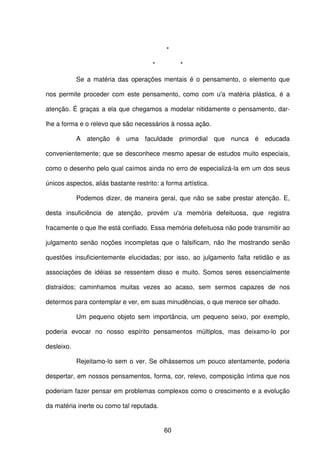 60
*
* *
Se a matéria das operações mentais é o pensamento, o elemento que
nos permite proceder com este pensamento, como com u'a matéria plástica, é a
atenção. É graças a ela que chegamos a modelar nitidamente o pensamento, dar-
lhe a forma e o relevo que são necessários à nossa ação.
A atenção é uma faculdade primordial que nunca é educada
convenientemente; que se desconhece mesmo apesar de estudos muito especiais,
como o desenho pelo qual caímos ainda no erro de especializá-la em um dos seus
únicos aspectos, aliás bastante restrito: a forma artística.
Podemos dizer, de maneira geral, que não se sabe prestar atenção. E,
desta insuficiência de atenção, provém u'a memória defeituosa, que registra
fracamente o que lhe está confiado. Essa memória defeituosa não pode transmitir ao
julgamento senão noções incompletas que o falsificam, não lhe mostrando senão
questões insuficientemente elucidadas; por isso, ao julgamento falta retidão e as
associações de idéias se ressentem disso e muito. Somos seres essencialmente
distraídos; caminhamos muitas vezes ao acaso, sem sermos capazes de nos
determos para contemplar e ver, em suas minudências, o que merece ser olhado.
Um pequeno objeto sem importância, um pequeno seixo, por exemplo,
poderia evocar no nosso espírito pensamentos múltiplos, mas deixamo-lo por
desleixo.
Rejeitamo-lo sem o ver. Se olhássemos um pouco atentamente, poderia
despertar, em nossos pensamentos, forma, cor, relevo, composição íntima que nos
poderiam fazer pensar em problemas complexos como o crescimento e a evolução
da matéria inerte ou como tal reputada.
 
