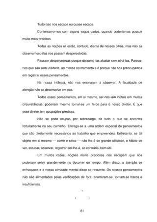 61
Tudo isso nos escapa ou quase escapa.
Contentamo-nos com alguns vagos dados, quando poderíamos possuir
muito mais precisos.
Todas as noções ali estão, contudo, diante de nossos olhos, mas não as
observamos; elas nos passam despercebidas.
Passam despercebidas porque deixamo-las afastar sem olhá-las. Parece-
nos que são sem utilidade, ao menos no momento e é porque não nos preocupamos
em registrar esses pensamentos.
Na nossa infância, não nos ensinaram a observar. A faculdade de
atenção não se desenvolve em nós.
Todos esses pensamentos, em si mesmo, ser-nos-iam inúteis em muitas
circunstâncias; poderiam mesmo tornar-se um fardo para o nosso diretor. É que
esse diretor tem ocupações precisas.
Não se pode ocupar, por sobrecarga, de tudo o que se encontra
fortuitamente no seu caminho. Entrega-se a uma ordem especial de pensamentos
que são diretamente necessários ao trabalho que empreendeu. Entretanto, se tal
objeto em si mesmo — como o seixo — não lhe é de grande utilidade, o hábito de
ver, estudar, observar, registrar ser-lhe-á, ao contrário, bem útil.
Em muitos casos, noções muito preciosas nos escapam que nos
poderiam servir grandemente no decorrer do tempo. Além disso, a atenção se
enfraquece e a nossa atividade mental disso se ressente. Os nossos pensamentos
não são alimentados pelas verificações de fora; anemizam-se, tornam-se fracos e
insuficientes.
*
* *
 