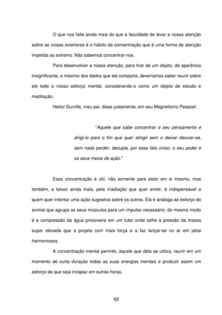 62
O que nos falta ainda mais do que a faculdade de levar a nossa atenção
sobre as coisas exteriores é o hábito da concentração que é uma forma de atenção
impelida ao extremo. Não sabemos concentrar-nos.
Para desenvolver a nossa atenção, para tirar de um objeto, de aparência
insignificante, o máximo dos dados que ele comporta, deveríamos saber reunir sobre
ele todo o nosso esforço mental, considerando-o como um objeto de estudo e
meditação.
Heitor Durville, meu pai, disse justamente, em seu Magnetismo Pessoal:
"Aquele que sabe concentrar o seu pensamento e
dirigi-lo para o fim que quer atingir sem o deixar desviar-se,
sem nada perder, decupla, por esse fato único, o seu poder e
os seus meios de ação."
Essa concentração é útil, não somente para estar em si mesmo, mas
também, e talvez ainda mais, pela irradiação que quer emitir, é indispensável a
quem quer intentar uma ação sugestiva sobre os outros. Ela é análoga ao esforço do
animal que agrupa os seus músculos para um impulso necessário; do mesmo modo
é a compressão da água prisioneira em um tubo onde sofre a pressão da massa
super elevada que a projeta com mais força e a faz lançar-se no ar em jatos
harmoniosos.
A concentração mental permite, àquele que dela se utiliza, reunir em um
momento de curta duração todas as suas energias mentais e produzir assim um
esforço de que seja incapaz em outras horas.
 