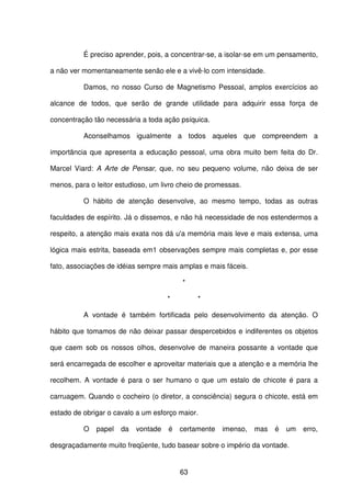 63
É preciso aprender, pois, a concentrar-se, a isolar-se em um pensamento,
a não ver momentaneamente senão ele e a vivê-lo com intensidade.
Damos, no nosso Curso de Magnetismo Pessoal, amplos exercícios ao
alcance de todos, que serão de grande utilidade para adquirir essa força de
concentração tão necessária a toda ação psíquica.
Aconselhamos igualmente a todos aqueles que compreendem a
importância que apresenta a educação pessoal, uma obra muito bem feita do Dr.
Marcel Viard: A Arte de Pensar, que, no seu pequeno volume, não deixa de ser
menos, para o leitor estudioso, um livro cheio de promessas.
O hábito de atenção desenvolve, ao mesmo tempo, todas as outras
faculdades de espírito. Já o dissemos, e não há necessidade de nos estendermos a
respeito, a atenção mais exata nos dá u'a memória mais leve e mais extensa, uma
lógica mais estrita, baseada em1 observações sempre mais completas e, por esse
fato, associações de idéias sempre mais amplas e mais fáceis.
*
* *
A vontade é também fortificada pelo desenvolvimento da atenção. O
hábito que tomamos de não deixar passar despercebidos e indiferentes os objetos
que caem sob os nossos olhos, desenvolve de maneira possante a vontade que
será encarregada de escolher e aproveitar materiais que a atenção e a memória lhe
recolhem. A vontade é para o ser humano o que um estalo de chicote é para a
carruagem. Quando o cocheiro (o diretor, a consciência) segura o chicote, está em
estado de obrigar o cavalo a um esforço maior.
O papel da vontade é certamente imenso, mas é um erro,
desgraçadamente muito freqüente, tudo basear sobre o império da vontade.
 