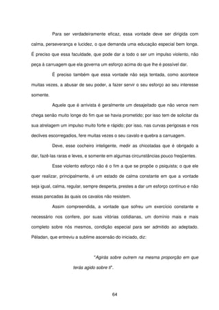 64
Para ser verdadeiramente eficaz, essa vontade deve ser dirigida com
calma, perseverança e lucidez, o que demanda uma educação especial bem longa.
É preciso que essa faculdade, que pode dar a todo o ser um impulso violento, não
peça à carruagem que ela governa um esforço acima do que lhe é possível dar.
É preciso também que essa vontade não seja tentada, como acontece
muitas vezes, a abusar de seu poder, a fazer servir o seu esforço ao seu interesse
somente.
Aquele que é arrivista é geralmente um desajeitado que não vence nem
chega senão muito longe do fim que se havia prometido; por isso tem de solicitar da
sua atrelagem um impulso muito forte e rápido; por isso, nas curvas perigosas e nos
declives escorregadios, fere muitas vezes o seu cavalo e quebra a carruagem.
Deve, esse cocheiro inteligente, medir as chicotadas que é obrigado a
dar, fazê-las raras e leves, e somente em algumas circunstâncias pouco freqüentes.
Esse violento esforço não é o fim a que se propõe o psiquista; o que ele
quer realizar, principalmente, é um estado de calma constante em que a vontade
seja igual, calma, regular, sempre desperta, prestes a dar um esforço contínuo e não
essas pancadas às quais os cavalos não resistem.
Assim compreendida, a vontade que sofreu um exercício constante e
necessário nos confere, por suas vitórias cotidianas, um domínio mais e mais
completo sobre nós mesmos, condição especial para ser admitido ao adeptado.
Péladan, que entreviu a sublime ascensão do iniciado, diz:
"Agirás sobre outrem na mesma proporção em que
terás agido sobre ti".
 