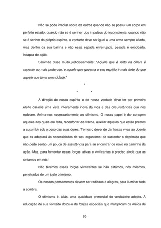 65
Não se pode irradiar sobre os outros quando não se possui um corpo em
perfeito estado, quando não se é senhor dos impulsos do inconsciente, quando não
se é senhor do próprio espírito. A vontade deve ser igual a uma arma sempre afiada,
mas dentro da sua bainha e não essa espada enferrujada, pesada e enodoada,
incapaz de ação.
Salomão disse muito judiciosamente: "Aquele que é lento na cólera é
superior ao mais poderoso, e aquele que governa o seu espírito é mais forte do que
aquele que toma uma cidade."
*
* *
A direção de nosso espírito e de nossa vontade deve ter por primeiro
efeito dar-nos uma vista inteiramente nova da vida e das circunstâncias que nos
rodeiam. Anima-nos necessariamente ao otimismo. O nosso papel é dar coragem
aqueles aos quais ele falta, reconfortar os fracos, auxiliar aqueles que estão prestes
a sucumbir sob o peso das suas dores. Temos o dever de dar forças vivas ao doente
que as adaptará às necessidades de seu organismo; de sustentar o deprimido que
não pede senão um pouco de assistência para se encontrar de novo no caminho da
ação. Mas, para fomentar essas forças ativas e vivificantes é preciso ainda que as
sintamos em nós!
Não teremos essas forças vivificantes se não estamos, nós mesmos,
penetrados de um justo otimismo.
Os nossos pensamentos devem ser radiosos e alegres, para iluminar toda
a sombra.
O otimismo é, aliás, uma qualidade primordial do verdadeiro adepto. A
educação de sua vontade dotou-o de forças especiais que multiplicam os meios de
 