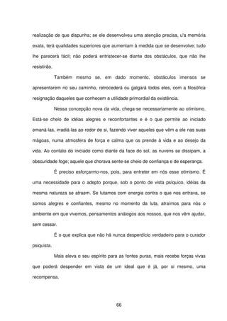 66
realização de que dispunha; se ele desenvolveu uma atenção precisa, u'a memória
exata, terá qualidades superiores que aumentam à medida que se desenvolve; tudo
lhe parecerá fácil; não poderá entristecer-se diante dos obstáculos, que não lhe
resistirão.
Também mesmo se, em dado momento, obstáculos imensos se
apresentarem no seu caminho, retrocederá ou galgará todos eles, com a filosófica
resignação daqueles que conhecem a utilidade primordial da existência.
Nessa concepção nova da vida, chega-se necessariamente ao otimismo.
Está-se cheio de idéias alegres e reconfortantes e é o que permite ao iniciado
emaná-las, irradiá-las ao redor de si, fazendo viver aqueles que vêm a ele nas suas
mágoas, numa atmosfera de força e calma que os prende à vida e ao desejo da
vida. Ao contato do iniciado como diante da face do sol, as nuvens se dissipam, a
obscuridade foge; aquele que chorava sente-se cheio de confiança e de esperança.
É preciso esforçarmo-nos, pois, para entreter em nós esse otimismo. É
uma necessidade para o adepto porque, sob o ponto de vista psíquico, idéias da
mesma natureza se atraem. Se lutamos com energia contra o que nos entrava, se
somos alegres e confiantes, mesmo no momento da luta, atraímos para nós o
ambiente em que vivemos, pensamentos análogos aos nossos, que nos vêm ajudar,
sem cessar.
É o que explica que não há nunca desperdício verdadeiro para o curador
psiquista.
Mais eleva o seu espírito para as fontes puras, mais recebe forças vivas
que poderá despender em vista de um ideal que é já, por si mesmo, uma
recompensa.
 