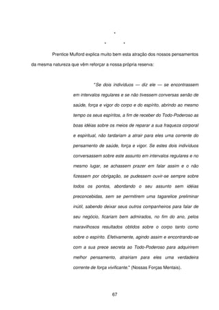 67
*
* *
Prentice Mulford explica muito bem esta atração dos nossos pensamentos
da mesma natureza que vêm reforçar a nossa própria reserva:
"Se dois indivíduos — diz ele — se encontrassem
em intervalos regulares e se não tivessem conversas senão de
saúde, força e vigor do corpo e do espírito, abrindo ao mesmo
tempo os seus espíritos, a fim de receber do Todo-Poderoso as
boas idéias sobre os meios de reparar a sua fraqueza corporal
e espiritual, não tardariam a atrair para eles uma corrente do
pensamento de saúde, força e vigor. Se estes dois indivíduos
conversassem sobre este assunto em intervalos regulares e no
mesmo lugar, se achassem prazer em falar assim e o não
fizessem por obrigação, se pudessem ouvir-se sempre sobre
todos os pontos, abordando o seu assunto sem idéias
preconcebidas, sem se permitirem uma tagarelice preliminar
inútil, sabendo deixar seus outros companheiros para falar de
seu negócio, ficariam bem admirados, no fim do ano, pelos
maravilhosos resultados obtidos sobre o corpo tanto como
sobre o espírito. Efetivamente, agindo assim e encontrando-se
com a sua prece secreta ao Todo-Poderoso para adquirirem
melhor pensamento, atrairiam para eles uma verdadeira
corrente de força vivificante." (Nossas Forças Mentais).
 