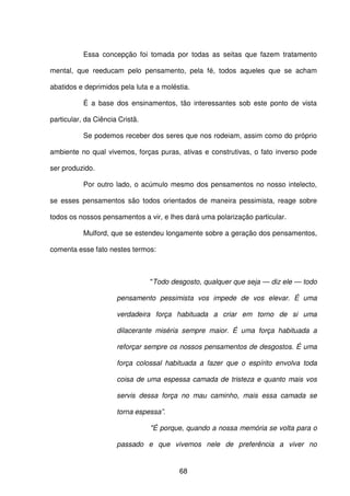 68
Essa concepção foi tomada por todas as seitas que fazem tratamento
mental, que reeducam pelo pensamento, pela fé, todos aqueles que se acham
abatidos e deprimidos pela luta e a moléstia.
É a base dos ensinamentos, tão interessantes sob este ponto de vista
particular, da Ciência Cristã.
Se podemos receber dos seres que nos rodeiam, assim como do próprio
ambiente no qual vivemos, forças puras, ativas e construtivas, o fato inverso pode
ser produzido.
Por outro lado, o acúmulo mesmo dos pensamentos no nosso intelecto,
se esses pensamentos são todos orientados de maneira pessimista, reage sobre
todos os nossos pensamentos a vir, e lhes dará uma polarização particular.
Mulford, que se estendeu longamente sobre a geração dos pensamentos,
comenta esse fato nestes termos:
"Todo desgosto, qualquer que seja — diz ele — todo
pensamento pessimista vos impede de vos elevar. É uma
verdadeira força habituada a criar em torno de si uma
dilacerante miséria sempre maior. É uma força habituada a
reforçar sempre os nossos pensamentos de desgostos. É uma
força colossal habituada a fazer que o espírito envolva toda
coisa de uma espessa camada de tristeza e quanto mais vos
servis dessa força no mau caminho, mais essa camada se
torna espessa”.
"É porque, quando a nossa memória se volta para o
passado e que vivemos nele de preferência a viver no
 