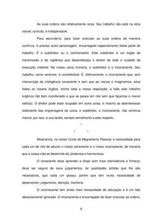 6
As suas ordens são relativamente raras. Seu trabalho não está na obra
visível; contudo, é indispensável.
Para secundá-lo, para fazer executar as suas ordens de maneira
contínua, é preciso outro personagem, encarregado especialmente desta parte do
trabalho. É o subdiretor ou o contramestre. Este subdiretor é um órgão de
transmissão e de vigilância que desembaraça o diretor de todo o cuidado da
execução material. Na nossa usina humana, o subdiretor é o inconsciente. Seu
trabalho, como veremos, é considerável. É, efetivamente, o inconsciente que, sem
intervenção da inteligência consciente e sem que ao menos o imaginemos, ativa
todos os nossos órgãos, anima toda a nossa respiração, a todo este trabalho
orgânico tão bem coordenado e que se passa em nós sem que façamos o menor
esforço. O diretor pode estar ocupado em outra coisa, e mesmo se desinteressar
totalmente das engrenagens da usina, o subdiretor, o inconsciente, não continua
menos, por isso, a sua tarefa, sempre semelhante a este respeito.
*
* *
Mostramos, no nosso Curso de Magnetismo Pessoal, a necessidade para
cada um de nós de educar o nosso consciente e o nosso inconsciente, de maneira
que a nossa vida se desenrole sã, poderosa e harmoniosa.
O consciente deve aprender a dirigir com mais clarividência e firmeza;
deve ser seguro de seus julgamentos, ter qualidades sólidas que lhe são
necessárias, que cada um possui, porém que tem muita necessidade de
desenvolver; julgamento, atenção, memória.
O inconsciente tem ainda mais necessidade de educação e é um fato
absolutamente ignorado. O inconsciente é encarregado de fazer executar as ordens,
 