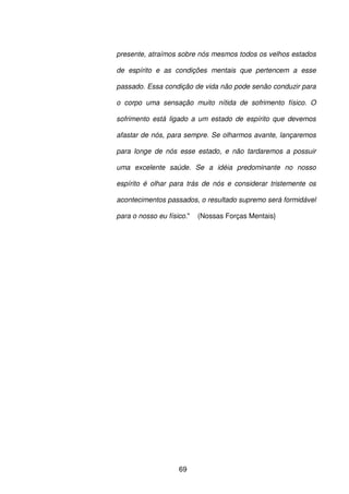 69
presente, atraímos sobre nós mesmos todos os velhos estados
de espírito e as condições mentais que pertencem a esse
passado. Essa condição de vida não pode senão conduzir para
o corpo uma sensação muito nítida de sofrimento físico. O
sofrimento está ligado a um estado de espírito que devemos
afastar de nós, para sempre. Se olharmos avante, lançaremos
para longe de nós esse estado, e não tardaremos a possuir
uma excelente saúde. Se a idéia predominante no nosso
espírito é olhar para trás de nós e considerar tristemente os
acontecimentos passados, o resultado supremo será formidável
para o nosso eu físico." (Nossas Forças Mentais}
 