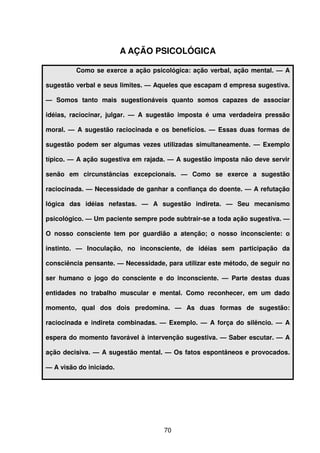 70
A AÇÃO PSICOLÓGICA
Como se exerce a ação psicológica: ação verbal, ação mental. — A
sugestão verbal e seus limites. — Aqueles que escapam d empresa sugestiva.
— Somos tanto mais sugestionáveis quanto somos capazes de associar
idéias, raciocinar, julgar. — A sugestão imposta é uma verdadeira pressão
moral. — A sugestão raciocinada e os benefícios. — Essas duas formas de
sugestão podem ser algumas vezes utilizadas simultaneamente. — Exemplo
típico. — A ação sugestiva em rajada. — A sugestão imposta não deve servir
senão em circunstâncias excepcionais. — Como se exerce a sugestão
raciocinada. — Necessidade de ganhar a confiança do doente. — A refutação
lógica das idéias nefastas. — A sugestão indireta. — Seu mecanismo
psicológico. — Um paciente sempre pode subtrair-se a toda ação sugestiva. —
O nosso consciente tem por guardião a atenção; o nosso inconsciente: o
instinto. — Inoculação, no inconsciente, de idéias sem participação da
consciência pensante. — Necessidade, para utilizar este método, de seguir no
ser humano o jogo do consciente e do inconsciente. — Parte destas duas
entidades no trabalho muscular e mental. Como reconhecer, em um dado
momento, qual dos dois predomina. — As duas formas de sugestão:
raciocinada e indireta combinadas. — Exemplo. — A força do silêncio. — A
espera do momento favorável à intervenção sugestiva. — Saber escutar. — A
ação decisiva. — A sugestão mental. — Os fatos espontâneos e provocados.
— A visão do iniciado.
 