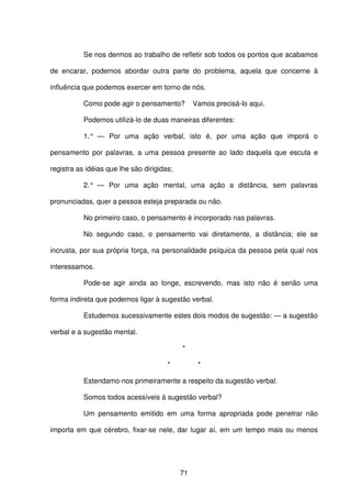 71
Se nos dermos ao trabalho de refletir sob todos os pontos que acabamos
de encarar, podemos abordar outra parte do problema, aquela que concerne à
influência que podemos exercer em torno de nós.
Como pode agir o pensamento? Vamos precisá-lo aqui.
Podemos utilizá-lo de duas maneiras diferentes:
1.° — Por uma ação verbal, isto é, por uma ação que imporá o
pensamento por palavras, a uma pessoa presente ao lado daquela que escuta e
registra as idéias que lhe são dirigidas;
2.° — Por uma ação mental, uma ação a distância, sem palavras
pronunciadas, quer a pessoa esteja preparada ou não.
No primeiro caso, o pensamento é incorporado nas palavras.
No segundo caso, o pensamento vai diretamente, a distância; ele se
incrusta, por sua própria força, na personalidade psíquica da pessoa pela qual nos
interessamos.
Pode-se agir ainda ao longe, escrevendo, mas isto não é senão uma
forma indireta que podemos ligar à sugestão verbal.
Estudemos sucessivamente estes dois modos de sugestão: — a sugestão
verbal e a sugestão mental.
*
* *
Estendamo-nos primeiramente a respeito da sugestão verbal.
Somos todos acessíveis à sugestão verbal?
Um pensamento emitido em uma forma apropriada pode penetrar não
importa em que cérebro, fixar-se nele, dar lugar aí, em um tempo mais ou menos
 