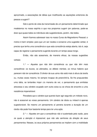 72
aproximado, a associações de idéias que modificarão as aquisições anteriores da
pessoa a sugerir?
Sob o ponto de vista da transmissão de um pensamento determinado que
modelamos no nosso espírito e que nos propomos sugerir por palavras, pode-se
dizer que quase todos os indivíduos são sugestionáveis, porém, não todos.
Assim fizemos sobressair isso no nosso Curso de Magnetismo Pessoal; o
motivo é bem simples: para que um ser receba e conserve uma sugestão verbal, é
preciso que tenha uma consciência e que esta consciência esteja aberta, isto é, seja
capaz de registrar o pensamento sugerido durante um tempo assaz longo.
Então, não são acessíveis, de maneira eficaz, às nossas sugestões
verbais:
1.° — Aqueles que não têm consciência ou que não têm mais
consciência: os loucos, os alienados, os débeis mentais, os minus habens que
parecem não ter consciência. O diretor de sua usina não está mais à altura da tarefa
ou, muitas vezes mesmo, foi sempre incapaz de preenchê-la. Se lhe propuserdes
uma idéia, se tentardes impor u'a maneira de ver, o pensamento que emitistes
atravessa o seu cérebro ocupado com outra coisa ou se choca de encontro a uma
resistência impenetrável.
Percebeis que o cérebro que quereis fazer agir segundo um método novo,
não é acessível ao vosso pensamento. Um cérebro de idiota ou imbecil é apenas
sugestionável. Se mesmo um pensamento aí penetra durante a duração de um
clarão não pode ficar bastante tempo para ter uma ação.
2.° — Aqueles em que a consciência não é sustentada pela razão, para
os quais a atenção é impossível, que não são senhores da direção de seus
pensamentos. Nesses, os seus próprios pensamentos se impõem com a mobilidade
 