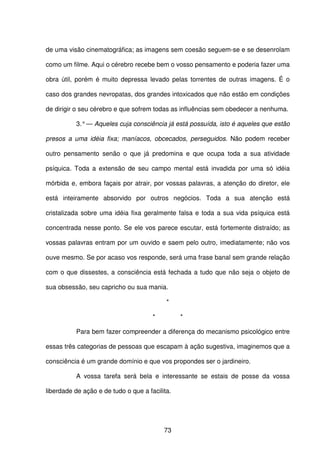 73
de uma visão cinematográfica; as imagens sem coesão seguem-se e se desenrolam
como um filme. Aqui o cérebro recebe bem o vosso pensamento e poderia fazer uma
obra útil, porém é muito depressa levado pelas torrentes de outras imagens. É o
caso dos grandes nevropatas, dos grandes intoxicados que não estão em condições
de dirigir o seu cérebro e que sofrem todas as influências sem obedecer a nenhuma.
3.°— Aqueles cuja consciência já está possuída, isto é aqueles que estão
presos a uma idéia fixa; maníacos, obcecados, perseguidos. Não podem receber
outro pensamento senão o que já predomina e que ocupa toda a sua atividade
psíquica. Toda a extensão de seu campo mental está invadida por uma só idéia
mórbida e, embora façais por atrair, por vossas palavras, a atenção do diretor, ele
está inteiramente absorvido por outros negócios. Toda a sua atenção está
cristalizada sobre uma idéia fixa geralmente falsa e toda a sua vida psíquica está
concentrada nesse ponto. Se ele vos parece escutar, está fortemente distraído; as
vossas palavras entram por um ouvido e saem pelo outro, imediatamente; não vos
ouve mesmo. Se por acaso vos responde, será uma frase banal sem grande relação
com o que dissestes, a consciência está fechada a tudo que não seja o objeto de
sua obsessão, seu capricho ou sua mania.
*
* *
Para bem fazer compreender a diferença do mecanismo psicológico entre
essas três categorias de pessoas que escapam à ação sugestiva, imaginemos que a
consciência é um grande domínio e que vos propondes ser o jardineiro.
A vossa tarefa será bela e interessante se estais de posse da vossa
liberdade de ação e de tudo o que a facilita.
 