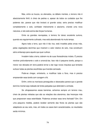 74
Mas, entre os loucos, os alienados, os débeis mentais, o terreno não é
absolutamente fértil; é cheio de pedras e, apesar de todos os cuidados que lhe
podereis dar, parece que não brotará aí grande coisa; seria preciso modificar
completamente o solo, combater inteiramente o atavismo, criando uma nova
natureza, e isto está acima das forças humanas.
Entre os grandes nevropatas, o terreno foi talvez excelente outrora,
quando era regularmente cultivado, mas está abandonado há muito tempo.
Agora toda a terra, que não é tão rica, está invadida pelas ervas más,
pelas vegetações daninhas que mostram o valor relativo do solo, mas constituem
sério embaraço para aquele que quer cultivar.
Invadem toda a terra; cobrem-na de suas florescências inúteis. É preciso
revolver profundamente o solo e arrancá-las. Isso não é pequena tarefa, porque a
menor raiz deixada em terra poderá tornar a dar logo novos impulsos que tentarão
sufocar todas as plantas escolhidas que tiverdes semeado.
Pode-se chegar, entretanto, a modificar toda a flora, mas é preciso
empreender essa tarefa com coragem e fé.
Enfim, entre os maníacos perseguidos e obcecados parece que o grande
domínio mental seja rodeado de fortes paliçadas que defendem a entrada.
Se ultrapassamos essas barreiras, achamos sempre um terreno mau,
cheio de plantas nefastas que são as relações dos atavismos, das heranças más
que prepararam essa esterilidade. Podemos arrotear essa terra fechada? Sim. Em
uma pequena medida, poderá receber semente das flores às plantas que são
adaptáveis ao seu solo, mas, em todos os casos bem caracterizados, os resultados
serão mínimos.
 