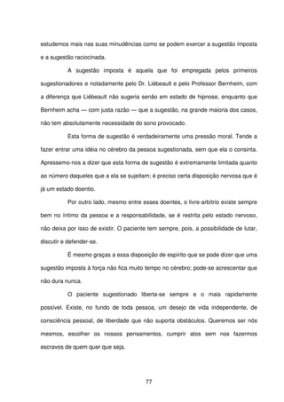 77
estudemos mais nas suas minudências como se podem exercer a sugestão imposta
e a sugestão raciocinada.
A sugestão imposta é aquela que foi empregada pelos primeiros
sugestionadores e notadamente pelo Dr. Liébeault e pelo Professor Bernheim, com
a diferença que Liébeault não sugeria senão em estado de hipnose, enquanto que
Bernheim acha — com justa razão — que a sugestão, na grande maioria dos casos,
não tem absolutamente necessidade do sono provocado.
Esta forma de sugestão é verdadeiramente uma pressão moral. Tende a
fazer entrar uma idéia no cérebro da pessoa sugestionada, sem que ela o consinta.
Apressemo-nos a dizer que esta forma de sugestão é extremamente limitada quanto
ao número daqueles que a ela se sujeitam; é preciso certa disposição nervosa que é
já um estado doentio.
Por outro lado, mesmo entre esses doentes, o livre-arbítrio existe sempre
bem no íntimo da pessoa e a responsabilidade, se é restrita pelo estado nervoso,
não deixa por isso de existir. O paciente tem sempre, pois, a possibilidade de lutar,
discutir e defender-se.
É mesmo graças a essa disposição de espírito que se pode dizer que uma
sugestão imposta à força não fica muito tempo no cérebro; pode-se acrescentar que
não dura nunca.
O paciente sugestionado liberta-se sempre e o mais rapidamente
possível. Existe, no fundo de toda pessoa, um desejo de vida independente, de
consciência pessoal, de liberdade que não suporta obstáculos. Queremos ser nós
mesmos, escolher os nossos pensamentos, cumprir atos sem nos fazermos
escravos de quem quer que seja.
 