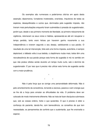 78
Os exemplos são numerosos e poderíamos citá-los em apoio desta
asserção; dipsomanos, fumadores inveterados, onanistas, impulsivos de todas as
espécies, desequilibrados e outros que, dominados pela sugestão imposta, não
tiveram mais perturbações enquanto foram submetidos à pressão do sugestionador,
porém que, desde o seu primeiro momento de liberdade, ao primeiro relaxamento de
vigilância, retomaram os seus vícios e hábitos, apressando-se até em recuperar o
tempo perdido, tanto eram felizes por haverem ganho novamente a sua
independência e viverem segundo o seu desejo, satisfazendo a sua paixão. O
resultado de uma tal intervenção, feita sob uma forma imposta, autoritária, é sempre
deplorável; o bêbedo volta à sua bebida, o cleptômano rouba mais; todos têm uma
recrudescência de sua paixão porque esta forma de sugestão é má no sentido em
que não produz efeitos senão durante um tempo muito curto, sob o domínio do
sugestionador. É por isso que é preciso não utilizar esta forma de sugestão senão
com a maior prudência.
*
* *
Não é pela força que se corrige uma personalidade deformada. Não é
pelo amortecimento da consciência, tornando-a escrava, passiva e sem energia que
se lhe dá a força para arrostar as dificuldades da vida. O problema deve ser
colocado de modo inteiramente diferente. Não se trata de fazer discípulos submissos
que, sob as vossas ordens, farão o que quiserdes. O que é preciso é obter a
confiança do paciente, dando-lhe, com benevolência, os conselhos de que tem
necessidade, os pensamentos de conforto que o sustentarão, que lhe ensinarão a
esperar.
 