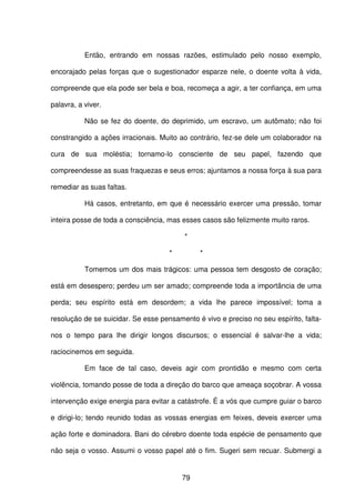 79
Então, entrando em nossas razões, estimulado pelo nosso exemplo,
encorajado pelas forças que o sugestionador esparze nele, o doente volta à vida,
compreende que ela pode ser bela e boa, recomeça a agir, a ter confiança, em uma
palavra, a viver.
Não se fez do doente, do deprimido, um escravo, um autômato; não foi
constrangido a ações irracionais. Muito ao contrário, fez-se dele um colaborador na
cura de sua moléstia; tornamo-lo consciente de seu papel, fazendo que
compreendesse as suas fraquezas e seus erros; ajuntamos a nossa força à sua para
remediar as suas faltas.
Há casos, entretanto, em que é necessário exercer uma pressão, tomar
inteira posse de toda a consciência, mas esses casos são felizmente muito raros.
*
* *
Tomemos um dos mais trágicos: uma pessoa tem desgosto de coração;
está em desespero; perdeu um ser amado; compreende toda a importância de uma
perda; seu espírito está em desordem; a vida lhe parece impossível; toma a
resolução de se suicidar. Se esse pensamento é vivo e preciso no seu espírito, falta-
nos o tempo para lhe dirigir longos discursos; o essencial é salvar-lhe a vida;
raciocinemos em seguida.
Em face de tal caso, deveis agir com prontidão e mesmo com certa
violência, tomando posse de toda a direção do barco que ameaça soçobrar. A vossa
intervenção exige energia para evitar a catástrofe. É a vós que cumpre guiar o barco
e dirigi-lo; tendo reunido todas as vossas energias em feixes, deveis exercer uma
ação forte e dominadora. Bani do cérebro doente toda espécie de pensamento que
não seja o vosso. Assumi o vosso papel até o fim. Sugeri sem recuar. Submergi a
 