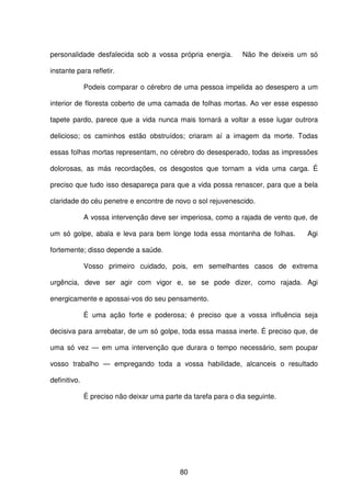 80
personalidade desfalecida sob a vossa própria energia. Não lhe deixeis um só
instante para refletir.
Podeis comparar o cérebro de uma pessoa impelida ao desespero a um
interior de floresta coberto de uma camada de folhas mortas. Ao ver esse espesso
tapete pardo, parece que a vida nunca mais tornará a voltar a esse lugar outrora
delicioso; os caminhos estão obstruídos; criaram aí a imagem da morte. Todas
essas folhas mortas representam, no cérebro do desesperado, todas as impressões
dolorosas, as más recordações, os desgostos que tornam a vida uma carga. É
preciso que tudo isso desapareça para que a vida possa renascer, para que a bela
claridade do céu penetre e encontre de novo o sol rejuvenescido.
A vossa intervenção deve ser imperiosa, como a rajada de vento que, de
um só golpe, abala e leva para bem longe toda essa montanha de folhas. Agi
fortemente; disso depende a saúde.
Vosso primeiro cuidado, pois, em semelhantes casos de extrema
urgência, deve ser agir com vigor e, se se pode dizer, como rajada. Agi
energicamente e apossai-vos do seu pensamento.
É uma ação forte e poderosa; é preciso que a vossa influência seja
decisiva para arrebatar, de um só golpe, toda essa massa inerte. É preciso que, de
uma só vez — em uma intervenção que durara o tempo necessário, sem poupar
vosso trabalho — empregando toda a vossa habilidade, alcanceis o resultado
definitivo.
É preciso não deixar uma parte da tarefa para o dia seguinte.
 