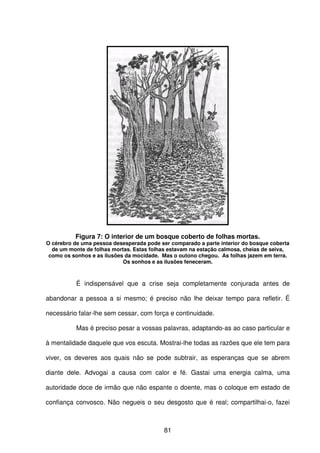 81
Figura 7: O interior de um bosque coberto de folhas mortas.
O cérebro de uma pessoa desesperada pode ser comparado a parte interior do bosque coberta
de um monte de folhas mortas. Estas folhas estavam na estação calmosa, cheias de seiva,
como os sonhos e as ilusões da mocidade. Mas o outono chegou. As folhas jazem em terra.
Os sonhos e as ilusões feneceram.
É indispensável que a crise seja completamente conjurada antes de
abandonar a pessoa a si mesmo; é preciso não lhe deixar tempo para refletir. É
necessário falar-lhe sem cessar, com força e continuidade.
Mas é preciso pesar a vossas palavras, adaptando-as ao caso particular e
à mentalidade daquele que vos escuta. Mostrai-lhe todas as razões que ele tem para
viver, os deveres aos quais não se pode subtrair, as esperanças que se abrem
diante dele. Advogai a causa com calor e fé. Gastai uma energia calma, uma
autoridade doce de irmão que não espante o doente, mas o coloque em estado de
confiança convosco. Não negueis o seu desgosto que é real; compartilhai-o, fazei
 