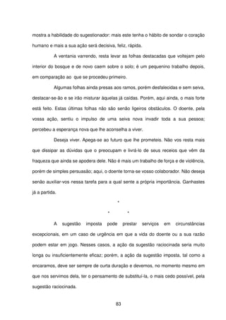 83
mostra a habilidade do sugestionador: mais este tenha o hábito de sondar o coração
humano e mais a sua ação será decisiva, feliz, rápida.
A ventania varrendo, resta levar as folhas destacadas que voltejam pelo
interior do bosque e de novo caem sobre o solo; é um pequenino trabalho depois,
em comparação ao que se procedeu primeiro.
Algumas folhas ainda presas aos ramos, porém desfalecidas e sem seiva,
destacar-se-ão e se irão misturar àquelas já caídas. Porém, aqui ainda, o mais forte
está feito. Estas últimas folhas não são senão ligeiros obstáculos. O doente, pela
vossa ação, sentiu o impulso de uma seiva nova invadir toda a sua pessoa;
percebeu a esperança nova que lhe aconselha a viver.
Deseja viver. Apega-se ao futuro que lhe prometeis. Não vos resta mais
que dissipar as dúvidas que o preocupam e livrá-lo de seus receios que vêm da
fraqueza que ainda se apodera dele. Não é mais um trabalho de força e de violência,
porém de simples persuasão; aqui, o doente torna-se vosso colaborador. Não deseja
senão auxiliar-vos nessa tarefa para a qual sente a própria importância. Ganhastes
já a partida.
*
* *
A sugestão imposta pode prestar serviços em circunstâncias
excepcionais, em um caso de urgência em que a vida do doente ou a sua razão
podem estar em jogo. Nesses casos, a ação da sugestão raciocinada seria muito
longa ou insuficientemente eficaz; porém, a ação da sugestão imposta, tal como a
encaramos, deve ser sempre de curta duração e devemos, no momento mesmo em
que nos servimos dela, ter o pensamento de substituí-la, o mais cedo possível, pela
sugestão raciocinada.
 