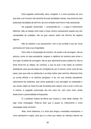 84
Esta sugestão raciocinada, doce, amigável, é o único processo de cura
que dota o ser humano não somente de suas faculdades nativas, mas ainda de mais
poderosas faculdades de domínio, de uma vontade mais firme e mais esclarecida.
Na sugestão raciocinada — compreendeu-se — a ação é inteiramente
diferente. Não se deseja mais impor à força nenhum pensamento àquele que tem
necessidade de cuidados; não se quer exercer sobre ele domínio de espécie
alguma.
Não se substitui o seu pensamento, nem a sua vontade e seu ser moral
permanece em toda a sua integridade.
Para voltar à comparação do cocheiro, do cavalo e da carruagem, não se
procura, como no caso precedente, enganar a vigilância do cocheiro para tomar o
seu lugar na boléia da carruagem; não se quer adormecê-lo para substituí-lo; não se
tenta tomar-lhe as rédeas. Ao contrário, o que se quer é dar lições ao cocheiro
desfalecido, para que ele esteja em condições de, por si mesmo, tomar conta do seu
posto, para que evite os obstáculos e se dirija melhor pelo caminho. Mostramo-lhes
as curvas difíceis e os declives perigosos, e se, em sua conduta precedente,
sobrevieram-lhe acidentes, quer tenha quebrado a sua carruagem ou estropiado o
seu cavalo, todos os meios lhe são fornecidos para reparar uma e curar o outro por
si mesmo. A sugestão raciocinada não tem outro fim, nem outro meio, senão
desenvolver a personalidade enfraquecida.
É o professor Dubois de Berne que mostrou o valor deste método. Foi
logo muito empregado. Pode-se dizer que é quase ou inteiramente o único
empregado neste momento.
Aliás, como dissemos, é o único que chega a resultados necessários, o
único admissível e lógico, pois que é o único que restitui ao indivíduo doente, de
 