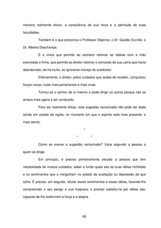 85
maneira realmente eficaz, a consciência de sua força e a plenitude de suas
faculdades.
Também é o que preconiza o Professor Déjerine, o Dr. Gastão Durville, o
Dr. Alberto Deschamps.
É o único que permite ao cocheiro retomar as rédeas com a mão
exercitada e firme, que permite ao diretor retomar o comando de sua usina que havia
abandonado, de há muito, ao ignorante manejo do subdiretor.
Efetivamente, o diretor, pelos cuidados que acaba de receber, conquistou
forças novas, luzes mais penetrantes e mais vivas.
Tornou-se o senhor de si mesmo e pode dirigir os outros porque não se
arrisca mais agora a ser conduzido.
Para ser realmente eficaz, esta sugestão raciocinada não pode ser dada
senão em estado de vigília, no momento em que o espírito está mais presente, e
mais atento.
*
* *
Como se exerce a sugestão raciocinada? Varia segundo a pessoa a
quem se dirige.
Em princípio, é preciso primeiramente estudar a pessoa que tem
necessidade de nossos cuidados, saber a fundo quais são as suas idéias mórbidas
e os sentimentos que a mergulham no estado de exaltação ou depressão de que
sofre. É preciso, em seguida, refutar esses sentimentos e essas idéias, fazendo-lhe
compreender o seu perigo e sua fraqueza; e preciso substituí-la por idéias sãs,
capazes de lhe restituírem a força e a alegria.
 