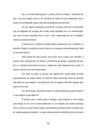 86
Se o ser está desamparado, é preciso dar-lhe coragem, mostrando-lhe
que o que ele imagina como o fim inevitável de todas as suas esperanças não é
senão uma tempestade fugitiva que fareis desaparecer prontamente.
Se tem alguma decepção sentimental, é preciso fazer-lhe compreender
que os desgostos do coração são muitas vezes baseados em um mal-entendido,
que não se havia escolhido bem e que a vida, separando-nos com crueldade,
mostrou-se talvez clemente.
É preciso que o doente se afaste desse pensamento que o assalta e o
perturba. Desde o momento em que o discute e o esqueça momentaneamente, está
no caminho da cura.
Sob o ponto de vista curativo, se se quer curar o temor, por exemplo, é
preciso fazer compreender ao doente a inexistência do perigo, a perfeição do que
faz e a atenção benevolente de que é objeto por parte daqueles que ouvem. É
preciso mostrar muito tato nessa tarefa.
Em todos os casos, é preciso agir logicamente. Vosso papel consiste
essencialmente em propor idéias, em fazê-las refletir diante dos olhos do paciente
sob todas as suas facetas e considerá-las sob um aspecto diferente daquele pelo
qual as tinha visto.
Em certos casos, não deveis insistir; é a própria pessoa que deve imprimir
no seu espírito o que julgar útil.
É preciso, pois, muitas vezes, empregar muito engenho e muita lógica
para chegar ao fim, por mil meios diferentes. E' um trabalho que reclama atenção
forte e contínua, porque deveis seguir com poderoso interesse todos os efeitos que
as vossas palavras produzem, e essas palavras deveis escolhê-las de tal maneira
 
