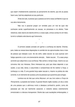 87
que sejam imediatamente acessíveis ao pensamento do doente, que ele as possa
fazer suas, fazê-las adaptáveis ao seu particular.
Antes de tudo, é preciso que a pessoa se torne vossa confidente e que se
vos abra inteiramente.
Não vos é possível propor um remédio para um mal do qual não
conheceis senão superficialmente as causas, os processos e os efeitos. Toda
reticência, toda reserva do doente diminui a vossa ação, arrisca conduzi-lo em falso;
torná-lo nulidade onde deveria agir fortemente.
*
* *
O primeiro estado consiste em ganhar a confiança do doente. Orientai,
pois, todas as vossas boas disposições no sentido de vos aproximardes mais e mais
da pessoa que desejais curar. Se ela sofre, sabei escutar as suas queixas sem
fadiga aparente e com uma benevolente atenção. Sabei escutar. É a esse preço
somente que adquirireis a sua confiança. Não acheis o tempo longo, mesmo se sua
conversa não vos interessa. Deve interessar-vos, pois que disso depende a sua
saúde, a sua vida, talvez, e assumistes o compromisso de lhe restituir a força, a
confiança e a vida. É uma grande força saber escutar e, mesmo na prática da vida
corrente, é um elemento de sucesso junto às pessoas que queremos para amigas.
Lembrai-vos do fato que conta Atkynson, em seu livro sobre a Força do
Pensamento, a propósito de Carlyle. O grande filósofo inglês recebeu um dia a visita
de uma pessoa que o admirava muito e desejava conhecê-lo; porém, como ele
passasse por não ser facilmente acessível, o visitante estava violentamente
emocionado e o deixava transparecer. Diante das suas saudações embaraçadas, o
 