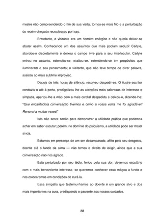 88
mestre não compreendendo o fim de sua visita, tornou-se mais frio e a perturbação
do recém-chegado recrudesceu por isso.
Entretanto, o visitante era um homem enérgico e não queria deixar-se
abater assim. Conhecendo um dos assuntos que mais podiam seduzir Carlyle,
abordou-o discretamente e deixou o campo livre para o seu interlocutor. Carlyle
entrou no assunto, estendeu-se, exaltou-se, estendendo-se em propósitos que
iluminaram o seu pensamento; o visitante, que não teve tempo de dizer palavra,
assistiu ao mais sublime improviso.
Depois de três horas de silêncio, resolveu despedir-se. O ilustre escritor
conduziu-o até à porta, prodigalizou-lhe as atenções mais calorosas de interesse e
simpatia, apertou-lhe a mão com a mais cordial despedida e deixou-o, dizendo-lhe:
"Que encantadora conversação tivemos e como a vossa visita me foi agradável!
Renovai-a muitas vezes!"
Isto não serve senão para demonstrar a utilidade prática que podemos
achar em saber escutar; porém, no domínio do psiquismo, a utilidade pode ser maior
ainda.
Estamos em presença de um ser desamparado, aflito pelo seu desgosto,
doente até o fundo da alma — não temos o direito de exigir, ainda que a sua
conversação não nos agrade.
Está perturbado por seu tédio, ferido pela sua dor; devemos escutá-lo
com o mais benevolente interesse, se queremos conhecer essa mágoa a fundo e
nos colocaremos em condições de curá-la.
Essa simpatia que testemunhamos ao doente é um grande alvo e dos
mais importantes na cura, predispondo o paciente aos nossos cuidados.
 