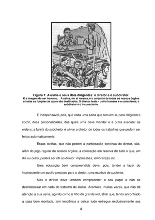 8
Figura 1: A usina e seus dois dirigentes: o diretor e o subdiretor.
É a imagem do ser humano. A usina, em si mesma, é o conjunto de todos os nossos órgãos
e todas as funções às quais são destinados. O diretor desta - usina humana é o consciente; o
subdiretor é o inconsciente.
É indispensável, pois, que cada uma saiba que tem em si, para dirigirem o
corpo, duas personalidades, das quais uma deve mandar e a outra executar as
ordens; a tarefa do subdiretor é aliviar o diretor de todos os trabalhos que podem ser
feitos automaticamente.
Essas tarefas, que não pedem a participação contínua do diretor, são,
além do jogo regular de nossos órgãos, a colocação em reserva de tudo o que, um
dia ou outro, poderá ser útil ao diretor: impressões, lembranças etc. ...
Uma educação bem compreendida deve, pois, tender a fazer do
inconsciente um auxilio precioso para o diretor, uma espécie de suplente.
Mas o diretor deve também compreender o seu papel e não se
desinteressar em nada do trabalho do atelier. Acontece, muitas vezes, que não dá
atenção à sua usina, agindo como o filho do grande industrial que, tendo encontrado
a casa bem montada, tem tendência a deixar tudo entregue exclusivamente aos
 
