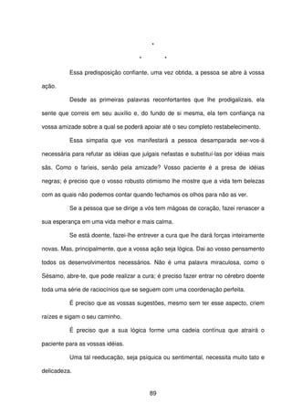 89
*
* *
Essa predisposição confiante, uma vez obtida, a pessoa se abre à vossa
ação.
Desde as primeiras palavras reconfortantes que lhe prodigalizais, ela
sente que correis em seu auxílio e, do fundo de si mesma, ela tem confiança na
vossa amizade sobre a qual se poderá apoiar até o seu completo restabelecimento.
Essa simpatia que vos manifestará a pessoa desamparada ser-vos-á
necessária para refutar as idéias que julgais nefastas e substituí-las por idéias mais
sãs. Como o faríeis, senão pela amizade? Vosso paciente é a presa de idéias
negras; é preciso que o vosso robusto otimismo lhe mostre que a vida tem belezas
com as quais não podemos contar quando fechamos os olhos para não as ver.
Se a pessoa que se dirige a vós tem mágoas de coração, fazei renascer a
sua esperança em uma vida melhor e mais calma.
Se está doente, fazei-lhe entrever a cura que lhe dará forças inteiramente
novas. Mas, principalmente, que a vossa ação seja lógica. Dai ao vosso pensamento
todos os desenvolvimentos necessários. Não é uma palavra miraculosa, como o
Sésamo, abre-te, que pode realizar a cura; é preciso fazer entrar no cérebro doente
toda uma série de raciocínios que se seguem com uma coordenação perfeita.
É preciso que as vossas sugestões, mesmo sem ter esse aspecto, criem
raízes e sigam o seu caminho.
É preciso que a sua lógica forme uma cadeia contínua que atrairá o
paciente para as vossas idéias.
Uma tal reeducação, seja psíquica ou sentimental, necessita muito tato e
delicadeza.
 