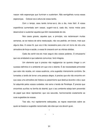 91
nascer nele esperanças que iluminam e sustentam. Não esmigalheis nunca essas
esperanças. Colocai-vos à altura da vossa tarefa.
Com o tempo, essa tarefa tornar-se-á, dia a dia, mais fácil. A vossa
experiência aumentada sem cessar, sugerir-vos-á, cada dia, novos meios para
desenvolver e sustentar aqueles que têm necessidade de vós.
Nos casos graves, aqueles que, a princípio, vos reclamavam muitas
semanas, se se tratava de séria reeducação, não vos pedirão, em breve, mais que
alguns dias. A vossa fé, que vos é tão necessária para criar em torno de vós uma
atmosfera de força e saúde, a vossa fé crescerá com as vitórias obtidas.
Cada dia sentir-vos-eis mais seguro dos vossos poderes. O entusiasmo
que vos arrebatará e que sabereis comunicar, fará milagres.
Um elemento que é preciso não negligenciar se quereis chegar a um
sucesso definitivo é o ambiente em que vive o doente. É de necessidade primordial
que este não receba, em vossa ausência, uma sugestão inteiramente contrária. Se
tomastes a tarefa de tornar uma pessoa alegre, é preciso que ela não encontre em
sua casa uma atmosfera de tristeza ou pessimismo que destrua durante o dia o que
foi adquirido pelos vossos cuidados; isto seria o tecido de Penélope. É preciso que
encontreis auxílios na família do doente; que o seu ambiente esteja bem prevenido
do papel que deve representar; que vos secunde, harmonizando exatamente as
suas sugestões às vossas.
Tais são, mui rapidamente esboçadas, as regras essenciais sobre as
quais se baseia a sugestão raciocinada; são elas que vos devem guiar.
*
* *
 