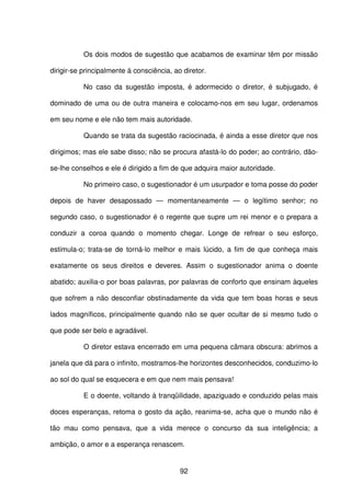 92
Os dois modos de sugestão que acabamos de examinar têm por missão
dirigir-se principalmente à consciência, ao diretor.
No caso da sugestão imposta, é adormecido o diretor, é subjugado, é
dominado de uma ou de outra maneira e colocamo-nos em seu lugar, ordenamos
em seu nome e ele não tem mais autoridade.
Quando se trata da sugestão raciocinada, é ainda a esse diretor que nos
dirigimos; mas ele sabe disso; não se procura afastá-lo do poder; ao contrário, dão-
se-lhe conselhos e ele é dirigido a fim de que adquira maior autoridade.
No primeiro caso, o sugestionador é um usurpador e toma posse do poder
depois de haver desapossado — momentaneamente — o legítimo senhor; no
segundo caso, o sugestionador é o regente que supre um rei menor e o prepara a
conduzir a coroa quando o momento chegar. Longe de refrear o seu esforço,
estimula-o; trata-se de torná-lo melhor e mais lúcido, a fim de que conheça mais
exatamente os seus direitos e deveres. Assim o sugestionador anima o doente
abatido; auxilia-o por boas palavras, por palavras de conforto que ensinam àqueles
que sofrem a não desconfiar obstinadamente da vida que tem boas horas e seus
lados magníficos, principalmente quando não se quer ocultar de si mesmo tudo o
que pode ser belo e agradável.
O diretor estava encerrado em uma pequena câmara obscura: abrimos a
janela que dá para o infinito, mostramos-lhe horizontes desconhecidos, conduzimo-lo
ao sol do qual se esquecera e em que nem mais pensava!
E o doente, voltando à tranqüilidade, apaziguado e conduzido pelas mais
doces esperanças, retoma o gosto da ação, reanima-se, acha que o mundo não é
tão mau como pensava, que a vida merece o concurso da sua inteligência; a
ambição, o amor e a esperança renascem.
 