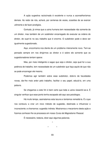 93
A ação sugestiva raciocinada é excelente e nunca a aconselharíamos
demais. Ao redor de nós, achará, por centenas de vezes, ocasiões de se exercer
utilmente e de fazer prodígios.
Contudo, já vimos que a usina humana tem necessidade não somente de
um diretor, mas também de um subdiretor encarregado de executar as ordens do
diretor, de supri-lo no seu trabalho que é enorme. O subdiretor pode e deve ser
igualmente sugestionado.
Aqui, encontramo-nos diante de um problema inteiramente novo. Tem-se
pensado sempre em nos dirigirmos ao diretor e é sobre ele somente que os
sugestionadores tentam operar.
Mas, por mais inteligente e sagaz que seja o diretor, seja qual for a sua
potência de trabalho, tem necessidade de um subdiretor que faça aquilo de que não
se pode encarregar ele mesmo.
Podemos agir também sobre esse subdiretor, dotá-lo de faculdades
novas, dar-lhe mais ardor pelo trabalho, facilitar o seu papel, educá-lo, em uma
palavra.
Se chegamos a este fim é bem certo que toda a usina ressentir-se-á. É
singular verificar que esse ponto tenha escapado até aqui aos psicólogos.
Há muito tempo, assinalamos esta lacuna e tentamos remediá-la. É o que
nos conduziu a criar um novo método de sugestão, destinada a influenciar o
inconsciente; e chamamos: sugestão indireta. Mostramos o mecanismo desta ação e
fizemos conhecer-lhe os processos em nosso Curso de Magnetismo Pessoal.
É necessário, todavia, dizer aqui algumas palavras.
*
* *
 