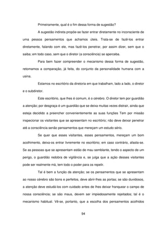 94
Primeiramente, qual é o fim dessa forma de sugestão?
A sugestão indireta propõe-se fazer entrar diretamente no inconsciente de
uma pessoa pensamentos que achamos úteis. Trata-se de fazê-los entrar
diretamente, falando com ele, mas fazê-los penetrar, por assim dizer, sem que o
saiba; em todo caso, sem que o diretor (a consciência) se aperceba.
Para bem fazer compreender o mecanismo dessa forma de sugestão,
retomamos a comparação, já feita, do conjunto da personalidade humana com a
usina.
Estamos no escritório da diretoria em que trabalham, lado a lado, o diretor
e o subdiretor.
Este escritório, que lhes é comum, é o cérebro. O diretor tem por guardião
a atenção; por desgraça é um guardião que se deixa muitas vezes distrair, ainda que
esteja decidido a preencher convenientemente as suas funções Tem por missão
inspecionar os visitantes que se apresentam no escritório; não deve deixar penetrar
até a consciência senão pensamentos que mereçam um estudo sério.
Se quer que esses visitantes, esses pensamentos, mereçam um bom
acolhimento, deixa-os entrar livremente no escritório; em caso contrário, afasta-se.
Se as pessoas que se apresentam estão de mau semblante, tendo o aspecto de um
perigo, o guardião redobra de vigilância e, se julga que a ação desses visitantes
pode ser realmente má, tem todo o poder para os repelir.
Tal é bem a função da atenção; se os pensamentos que se apresentam
ao nosso cérebro são bons e perfeitos, deve abrir-lhes as portas; se são duvidosos,
a atenção deve estudá-los com cuidado antes de lhes deixar franquear o campo de
nossa consciência; se são maus, devem ser impiedosamente rejeitados; tal é o
mecanismo habitual. Vê-se, portanto, que a escolha dos pensamentos acolhidos
 
