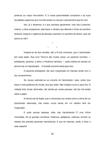 95
pertence ao nosso livre-arbítrio. É à nossa personalidade consciente e às suas
faculdades superiores que incumbe aceitar ou recusar o pensamento que lhe vem.
Isto, já o dissemos, é o que acontece geralmente, mas não é possível,
mesmo, a título excepcional, adormecer o cérebro que defende o limiar do escritório
diretorial, enganar a vigilância da atenção e penetrar no escritório do diretor, quer ele
queira ou não?
*
* *
Imagine-se de boa vontade, sob a fé dos romances, que o hipnotizador
tem esse poder. Que erro! Temo-lo dito muitas vezes: um paciente nevrótico —
predisposto, portanto, a sofrer a influência hipnótica — pode subtrair-se sempre ao
domínio de um hipnotizador. A vontade somente basta para isso.
O paciente predisposto não será mergulhado em hipnose senão com o
seu consentimento.
Se recusa submeter-se ao encanto do hipnotizador, esse, ainda c}ue
fosse o mais poderoso do mundo, terá que ceder. Não chegará nunca a seus fins. O
método forte, brutal, dominador, tão temido por certas pessoas, não faz mal senão
sobre o papel.
A heroína de tal ficção, que o romancista nos mostra como a vítima de um
hipnotizador desonesto, não existiu nunca senão em um cérebro fértil em
imaginação.
E quão poucas pessoas, aliás, são hipnotizáveis! É uma ínfima
minoridade. Só os grandes nevróticos: histéricos, epilépticos, coléricos, formam as
classes dos grandes pacientes hipnotizáveis. E que de reservas, ainda, a fazer a
esse respeito!
 
