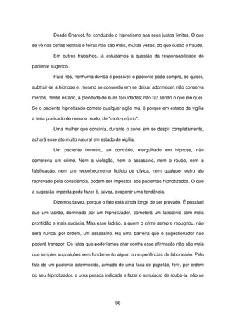 96
Desde Charcot, foi conduzido o hipnotismo aos seus justos limites. O que
se vê nas cenas teatrais e feiras não são mais, muitas vezes, do que ilusão e fraude.
Em outros trabalhos, já estudamos a questão da responsabilidade do
paciente sugerido.
Para nós, nenhuma dúvida é possível: o paciente pode sempre, se quiser,
subtrair-se à hipnose e, mesmo se consentiu em se deixar adormecer, não conserva
menos, nesse estado, a plenitude de suas faculdades; não faz senão o que ele quer.
Se o paciente hipnotizado comete qualquer ação má, é porque em estado de vigília
a teria praticado do mesmo modo, de "moto-próprio".
Uma mulher que consinta, durante o sono, em se despir completamente,
achará esse ato muito natural em estado de vigília.
Um paciente honesto, ao contrário, mergulhado em hipnose, não
cometeria um crime. Nem a violação, nem o assassino, nem o roubo, nem a
falsificação, nem um reconhecimento fictício de dívida, nem qualquer outro ato
reprovado pela consciência, podem ser impostos aos pacientes hipnotizados. O que
a sugestão imposta pode fazer é, talvez, exagerar uma tendência.
Dizemos talvez, porque o fato está ainda longe de ser provado. É possível
que um ladrão, dominado por um hipnotizador, cometerá um latrocínio com mais
prontidão e mais audácia. Mas esse ladrão, a quem o crime sempre repugnou, não
será nunca, por ordem, um assassino. Há uma barreira que o sugestionador não
poderá transpor. Os fatos que poderíamos citar contra essa afirmação não são mais
que simples suposições sem fundamento algum ou experiências de laboratório. Pelo
fato de um paciente adormecido, armado de uma faca de papelão, ferir, por ordem
do seu hipnotizador, a uma pessoa indicada e fazer o simulacro de roubá-la, não se
 