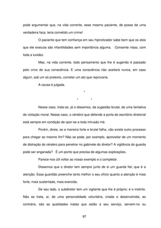 97
pode argumentar que, na vida corrente, esse mesmo paciente, de posse de uma
verdadeira faca, teria cometido um crime!
O paciente que tem confiança em seu hipnotizador sabe bem que os atos
que ele executa são infantilidades sem importância alguma. Consente nisso, com
toda a lucidez.
Mas, na vida corrente, todo pensamento que lhe é sugerido é passado
pelo crivo de sua consciência. E uma consciência não aceitará nunca, em caso
algum, sob um só pretexto, cometer um ato que reprovaria.
A causa é julgada.
*
* *
Nesse caso, trata-se, já o dissemos, da sugestão brutal, de uma tentativa
de violação moral. Nesse caso, o cérebro que defende a porta do escritório diretorial
está sempre em condição de opor-se a toda intrusão má.
Porém, direis, se a maneira forte e brutal falha, não existe outro processo
para chegar ao mesmo fim? Não se pode, por exemplo, aproveitar de um momento
de distração do cérebro para penetrar no gabinete do diretor? A vigilância do guarda
pode ser enganada? É um ponto que precisa de algumas explicações.
Parece-nos útil voltar ao nosso exemplo e o completar.
Dissemos que o diretor tem sempre junto de si um guarda fiel, que é a
atenção. Esse guardião preenche tanto melhor o seu ofício quanto a atenção é mais
forte, mais sustentada, mais exercida.
De seu lado, o subdiretor tem um vigilante que lhe é próprio: é o instinto.
Não se trata, aí, de uma personalidade voluntária, criada e desenvolvida; ao
contrário, são as qualidades inatas que estão a seu serviço, servem-no ou
 