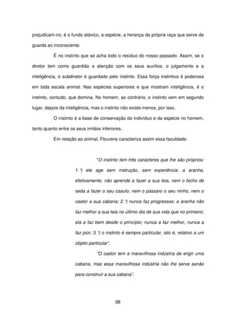 98
prejudicam-no; é o fundo atávico, a espécie, a herança da própria raça que serve de
guarda ao inconsciente.
É no instinto que se acha todo o resíduo do nosso passado. Assim, se o
diretor tem como guardião a atenção com os seus auxílios, o julgamento e a
inteligência, o subdiretor é guardado pelo instinto. Essa força instintiva é poderosa
em toda escala animal. Nas espécies superiores e que mostram inteligência, é o
instinto, contudo, que domina. No homem, ao contrário, o instinto vem em segundo
lugar, depois da inteligência, mas o instinto não existe menos, por isso.
O instinto é a base de conservação do indivíduo e da espécie no homem,
tanto quanto entre os seus irmãos inferiores.
Em relação ao animal, Flourens caracteriza assim essa faculdade:
"O instinto tem três caracteres que lhe são próprios:
1.°) ele age sem instrução, sem experiência: a aranha,
efetivamente, não aprende a fazer a sua teia, nem o bicho de
seda a fazer o seu casulo, nem o pássaro o seu ninho, nem o
castor a sua cabana; 2.°) nunca faz progressos: a aranha não
faz melhor a sua teia no último dia de sua vida que no primeiro;
ela a faz bem desde o princípio; nunca a faz melhor, nunca a
faz pior; 3.°) o instinto é sempre particular, isto é, relativo a um
objeto particular”.
"O castor tem a maravilhosa indústria de erigir uma
cabana, mas essa maravilhosa indústria não lhe serve senão
para construir a sua cabana”.
 