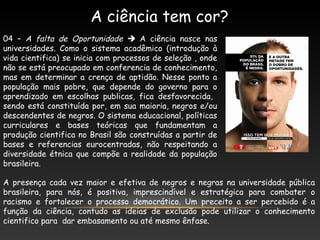 A ciência tem cor?
04 – A falta de Oportunidade  A ciência nasce nas
universidades. Como o sistema acadêmico (introdução à
vida cientifica) se inicia com processos de seleção , onde
não se está preocupado em conferencia de conhecimento,
mas em determinar a crença de aptidão. Nesse ponto a
população mais pobre, que depende do governo para o
aprendizado em escolhas publicas, fica desfavorecida,
sendo está constituída por, em sua maioria, negros e/ou
descendentes de negros. O sistema educacional, políticas
curriculares e bases teóricas que fundamentam a
produção cientifica no Brasil são construídas a partir de
bases e referencias eurocentradas, não respeitando a
diversidade étnica que compõe a realidade da população
brasileira.
A presença cada vez maior e efetiva de negros e negras na universidade pública
brasileira, para nós, é positiva, imprescindível e estratégica para combater o
racismo e fortalecer o processo democrático. Um preceito a ser percebido é a
função da ciência, contudo as ideias de exclusão pode utilizar o conhecimento
cientifico para dar embasamento ou até mesmo ênfase.
 