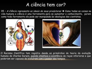 A ciência tem cor?
05 – A Ciência representa os ideais de seus produtores  Como todas as coisas na
vida humana a ciência é uma ferramenta para se aumentar o conhecimento, porem
como toda ferramenta ela pode ser manipulada às ideologias dos cientistas.
O Racismo Científico tem registro desde os primórdios da teoria da evolução
humana de Charles Darwin, quando atestava a existência de raças inferiores e que
poderiam ser capazes de evoluírem com o passar dos tempos.
 