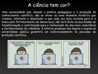 Uma universidade que, aliando a prática pedagógica e a produção do
conhecimento científico, não se ativer ao novo momento histórico que
vivemos, diferente e desafiador e que cada vez mais reclama para si a
busca pelo fortalecimento da democracia, não terá êxito na sua missão de
transformação e contribuição para a instauração de uma nova consciência
e fortalecimento da cidadania. A efetiva presença dos negros e negras na
universidade pública garantirá um redirecionamento no processo de
produção cientifica.
A ciência tem cor?
 