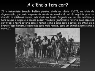 A ciência tem cor?
Já o naturalista francês Buffon pensou, ainda no século XVIII, na ideia de
degeneração, que seria amplamente usada em meados do século seguinte para se
discutir as misturas raciais, sobretudo no Brasil. Segundo ele, se não existisse o
fato de que o negro e o branco podem “Produzir juntamente haveria duas espécies
distintas; o negro estaria para o homem como o asno para o cavalo, ou antes, se o
branco fosse homem, o negro não seria mais homem, seria um animal à parte como o
macaco”.
 