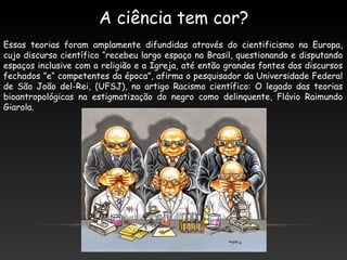 Essas teorias foram amplamente difundidas através do cientificismo na Europa,
cujo discurso científico “recebeu largo espaço no Brasil, questionando e disputando
espaços inclusive com a religião e a Igreja, até então grandes fontes dos discursos
fechados ”e“ competentes da época”, afirma o pesquisador da Universidade Federal
de São João del-Rei, (UFSJ), no artigo Racismo científico: O legado das teorias
bioantropológicas na estigmatização do negro como delinquente, Flávio Raimundo
Giarola.
A ciência tem cor?
 