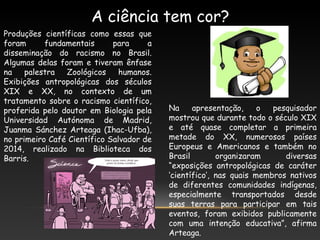 A ciência tem cor?
Produções científicas como essas que
foram fundamentais para a
disseminação do racismo no Brasil.
Algumas delas foram e tiveram ênfase
na palestra Zoológicos humanos.
Exibições antropológicas dos séculos
XIX e XX, no contexto de um
tratamento sobre o racismo científico,
proferida pelo doutor em Biologia pela
Universidad Autónoma de Madrid,
Juanma Sánchez Arteaga (Ihac-Ufba),
no primeiro Café Científico Salvador de
2014, realizado na Biblioteca dos
Barris.
Na apresentação, o pesquisador
mostrou que durante todo o século XIX
e até quase completar a primeira
metade do XX, numerosos países
Europeus e Americanos e também no
Brasil organizaram diversas
“exposições antropológicas de caráter
‘científico’, nas quais membros nativos
de diferentes comunidades indígenas,
especialmente transportados desde
suas terras para participar em tais
eventos, foram exibidos publicamente
com uma intenção educativa”, afirma
Arteaga.
 